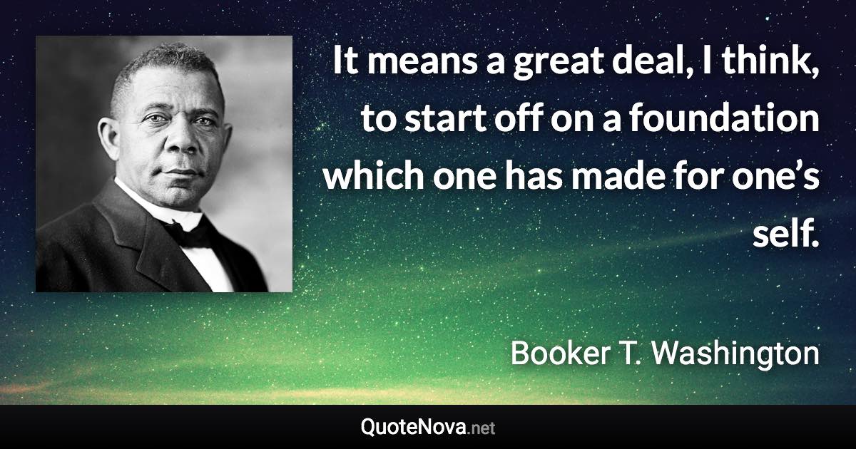 It means a great deal, I think, to start off on a foundation which one has made for one’s self. - Booker T. Washington quote