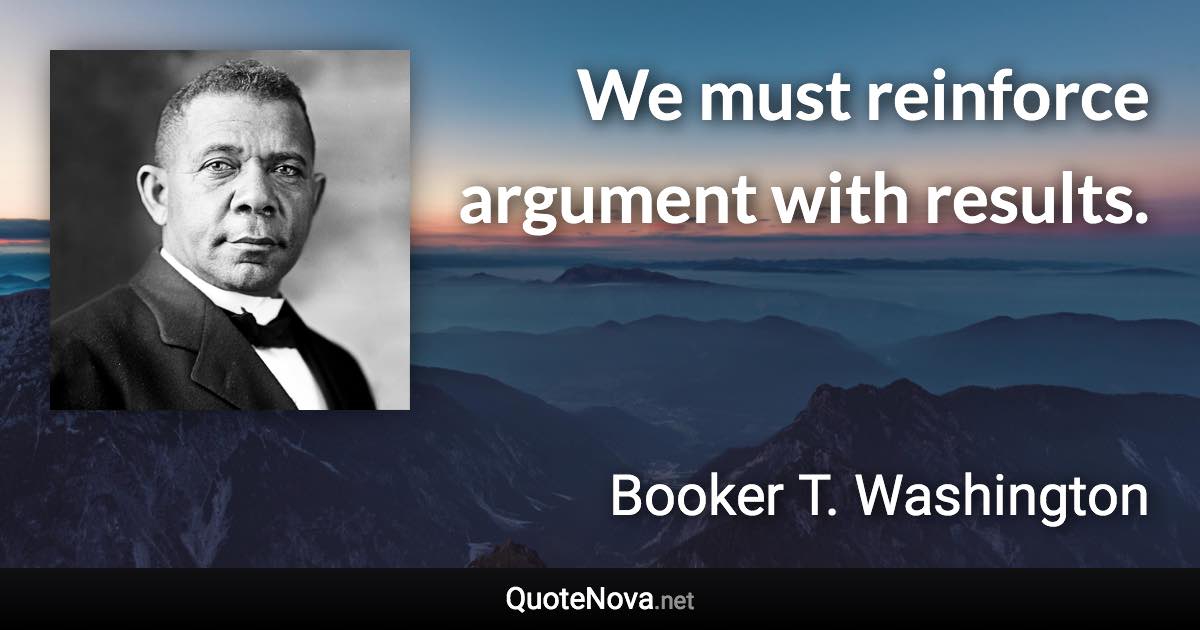 We must reinforce argument with results. - Booker T. Washington quote