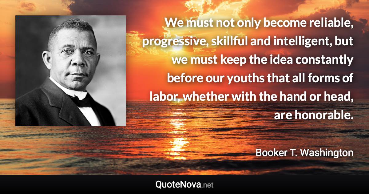 We must not only become reliable, progressive, skillful and intelligent, but we must keep the idea constantly before our youths that all forms of labor, whether with the hand or head, are honorable. - Booker T. Washington quote