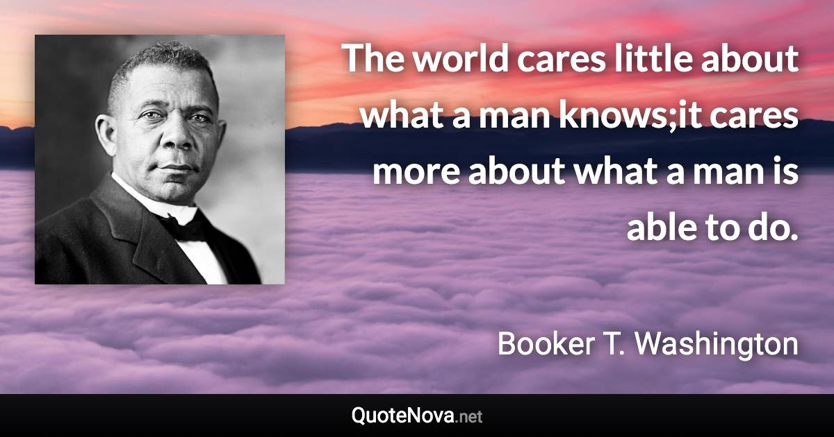 The world cares little about what a man knows;it cares more about what a man is able to do. - Booker T. Washington quote