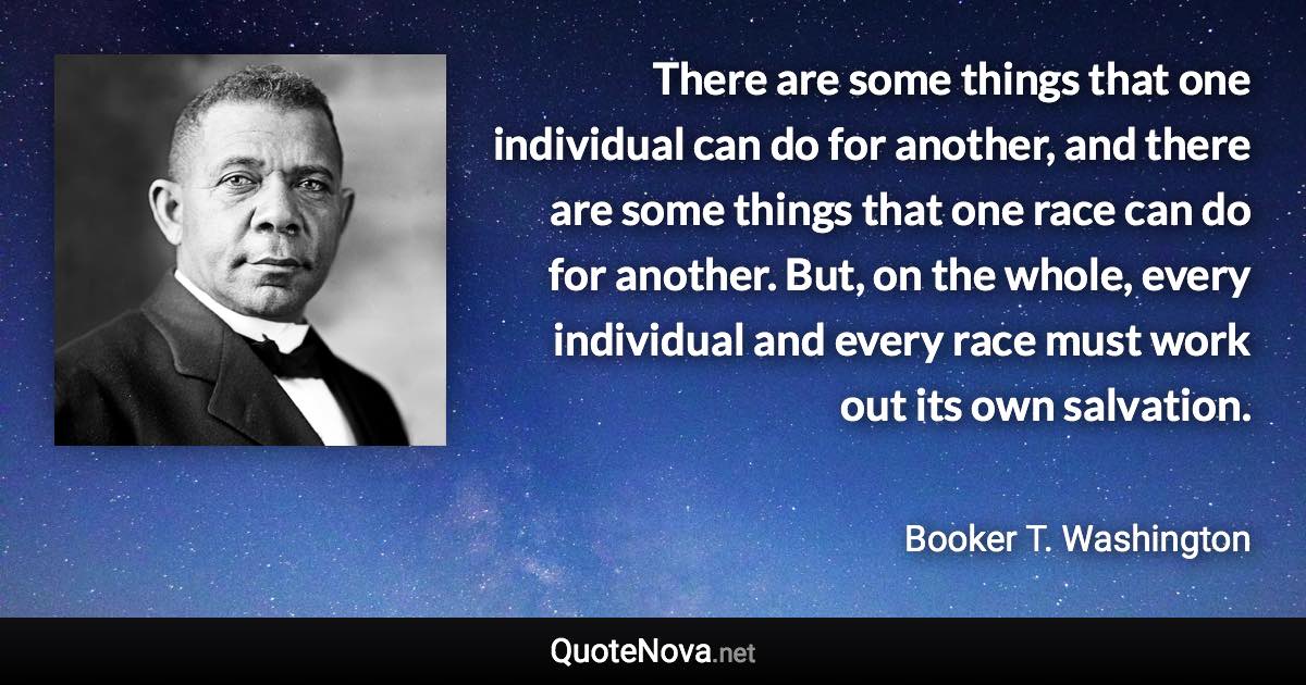 There are some things that one individual can do for another, and there are some things that one race can do for another. But, on the whole, every individual and every race must work out its own salvation. - Booker T. Washington quote