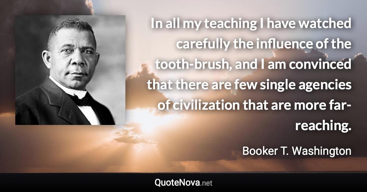 In all my teaching I have watched carefully the influence of the tooth-brush, and I am convinced that there are few single agencies of civilization that are more far-reaching. - Booker T. Washington quote