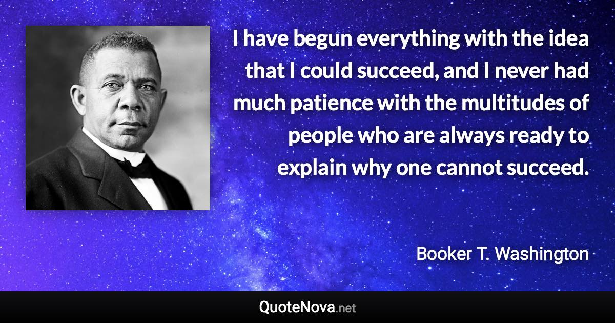 I have begun everything with the idea that I could succeed, and I never had much patience with the multitudes of people who are always ready to explain why one cannot succeed. - Booker T. Washington quote