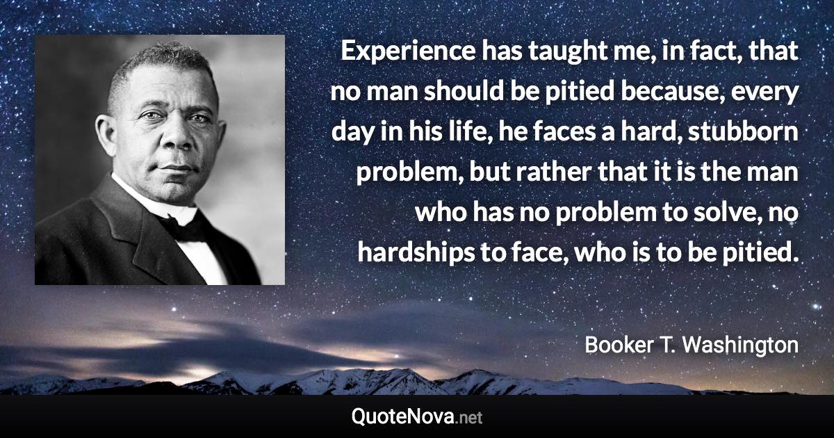 Experience has taught me, in fact, that no man should be pitied because, every day in his life, he faces a hard, stubborn problem, but rather that it is the man who has no problem to solve, no hardships to face, who is to be pitied. - Booker T. Washington quote