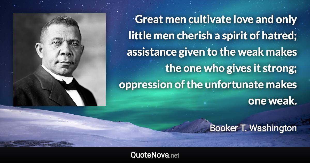 Great men cultivate love and only little men cherish a spirit of hatred; assistance given to the weak makes the one who gives it strong; oppression of the unfortunate makes one weak. - Booker T. Washington quote