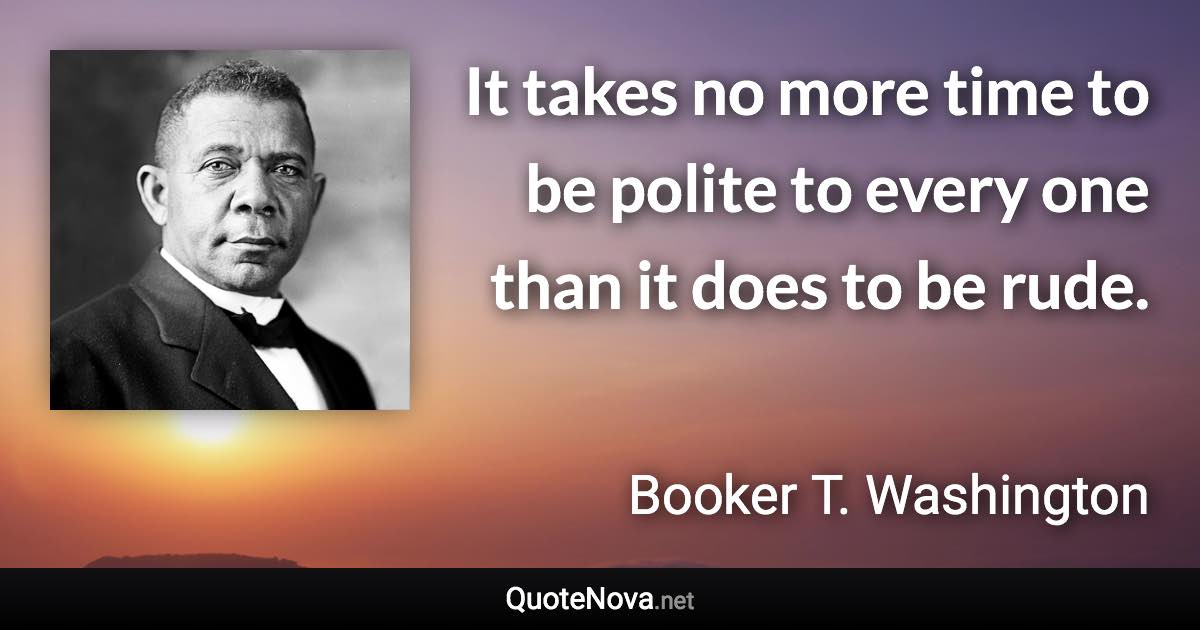 It takes no more time to be polite to every one than it does to be rude. - Booker T. Washington quote