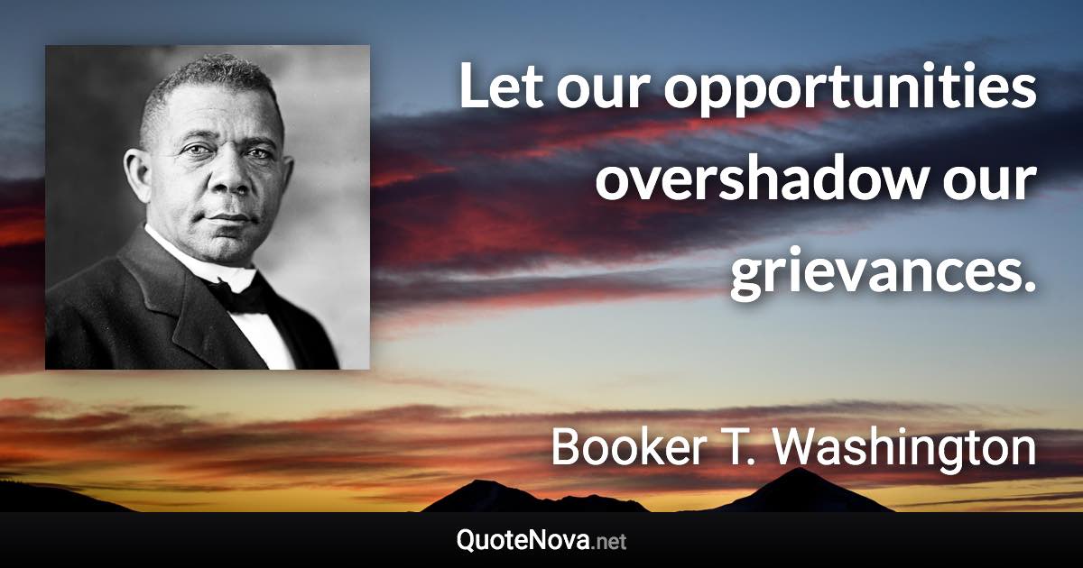 Let our opportunities overshadow our grievances. - Booker T. Washington quote
