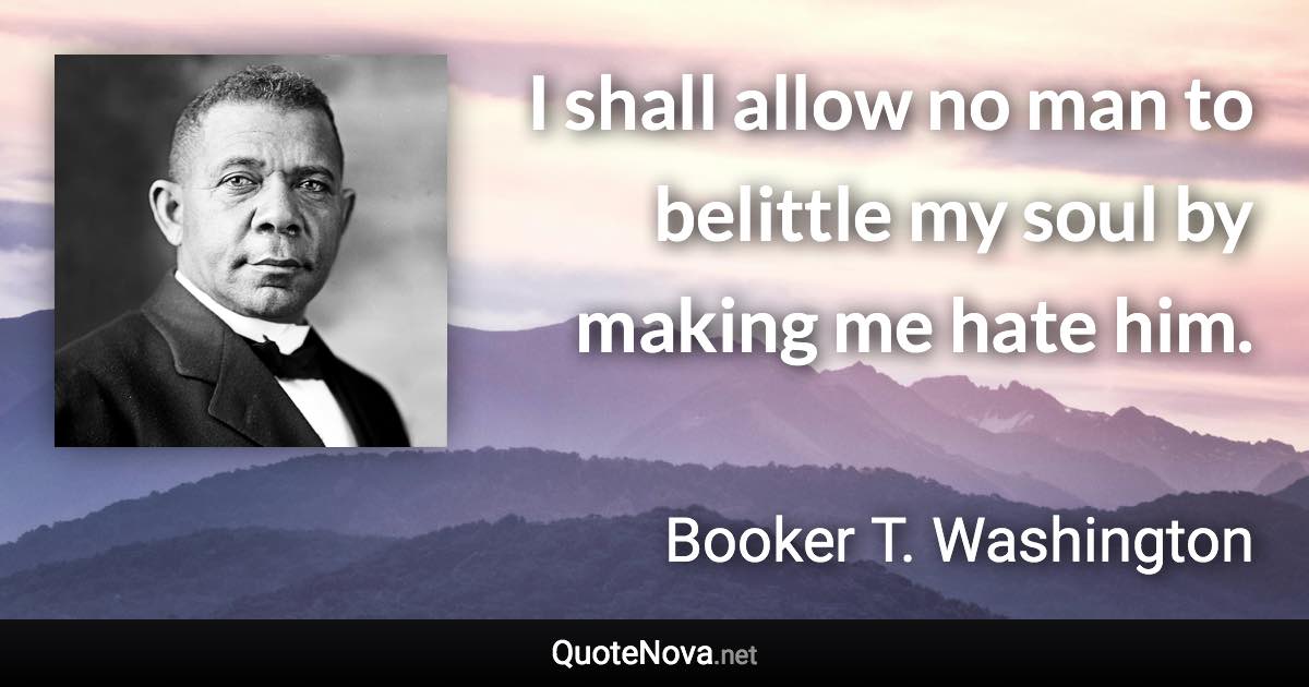 I shall allow no man to belittle my soul by making me hate him. - Booker T. Washington quote