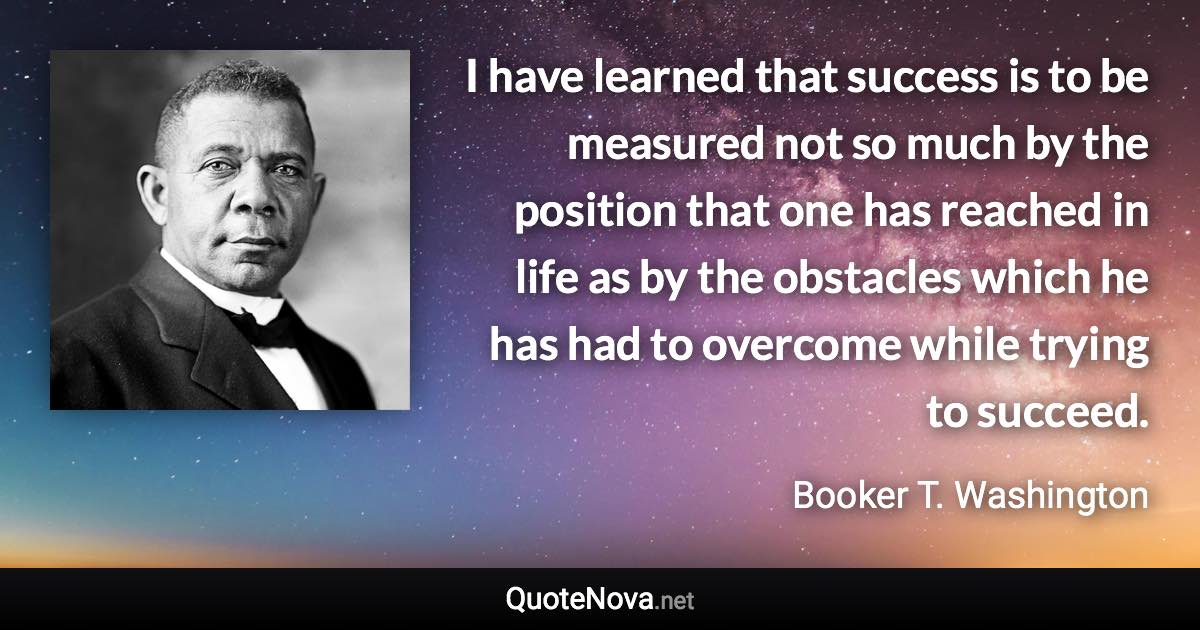 I have learned that success is to be measured not so much by the position that one has reached in life as by the obstacles which he has had to overcome while trying to succeed. - Booker T. Washington quote