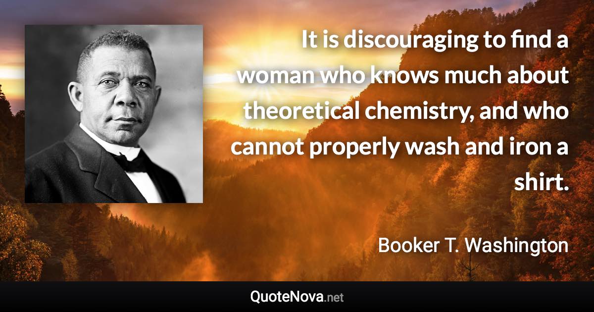 It is discouraging to find a woman who knows much about theoretical chemistry, and who cannot properly wash and iron a shirt. - Booker T. Washington quote