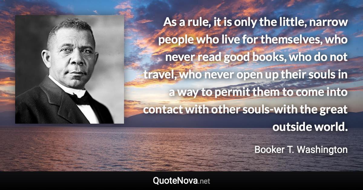 As a rule, it is only the little, narrow people who live for themselves, who never read good books, who do not travel, who never open up their souls in a way to permit them to come into contact with other souls-with the great outside world. - Booker T. Washington quote