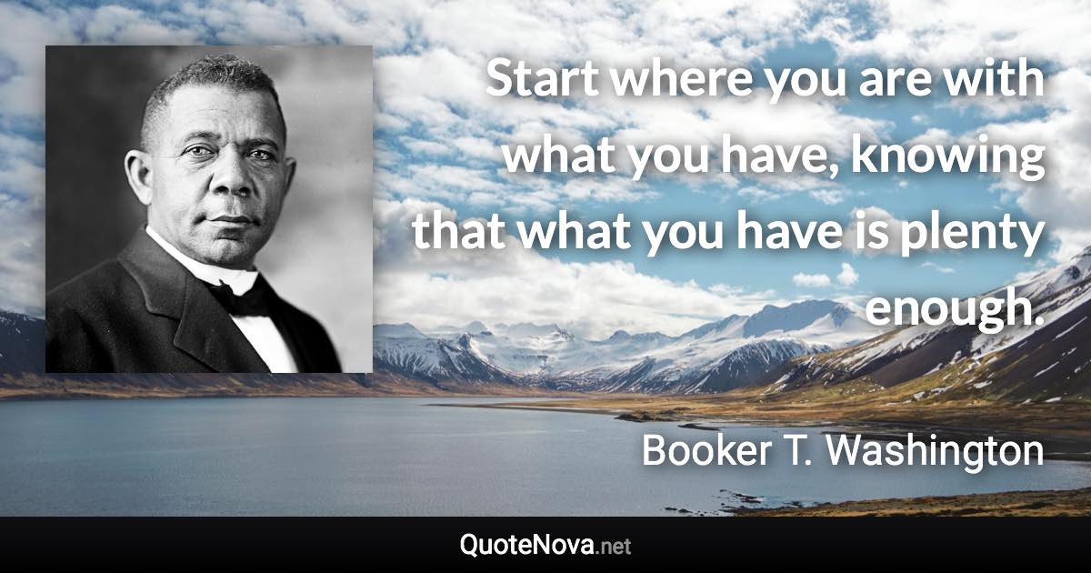 Start where you are with what you have, knowing that what you have is plenty enough. - Booker T. Washington quote