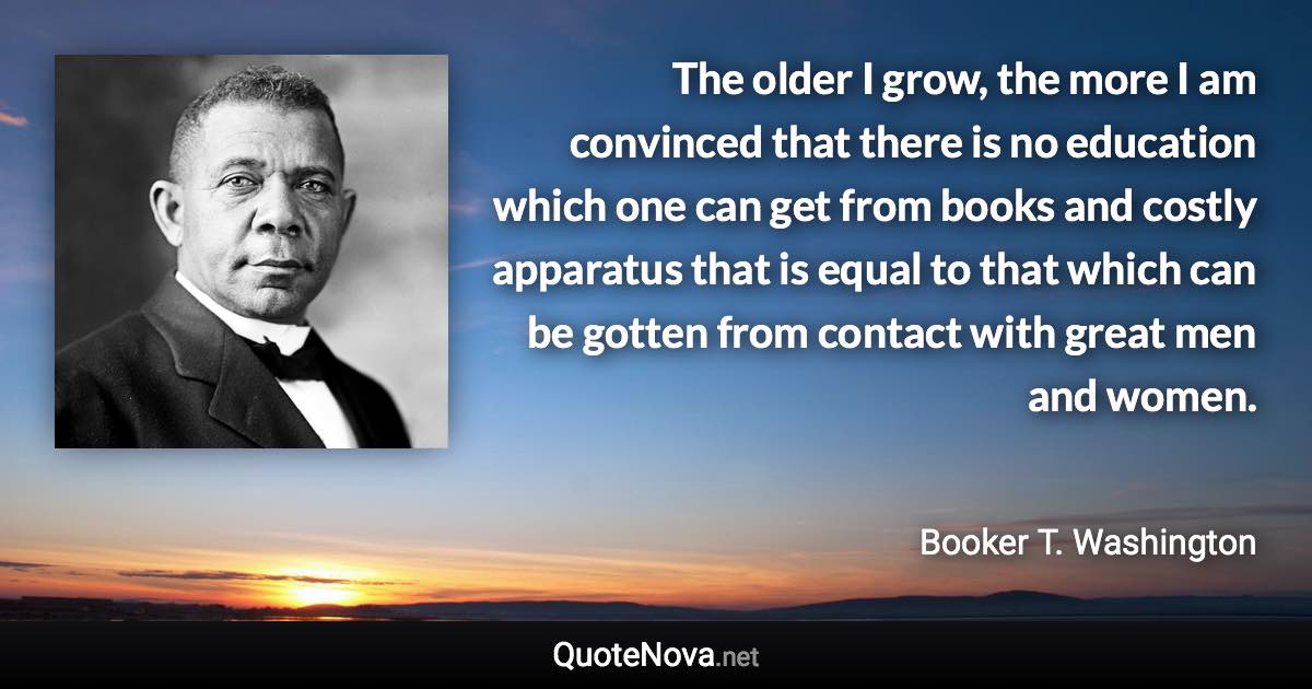 The older I grow, the more I am convinced that there is no education which one can get from books and costly apparatus that is equal to that which can be gotten from contact with great men and women. - Booker T. Washington quote