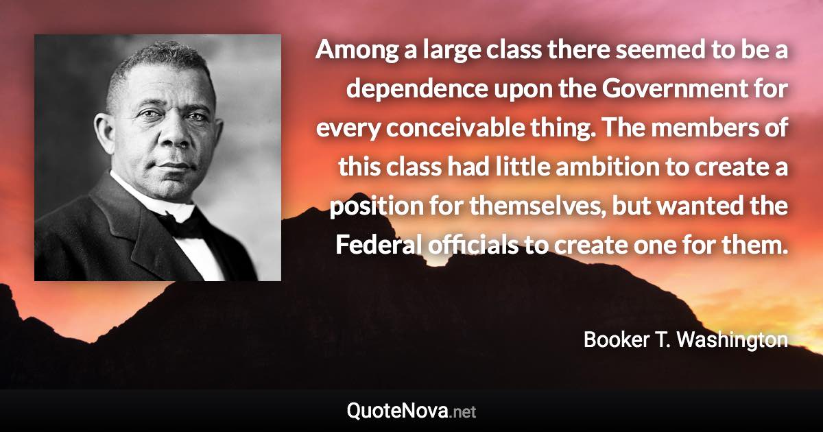 Among a large class there seemed to be a dependence upon the Government for every conceivable thing. The members of this class had little ambition to create a position for themselves, but wanted the Federal officials to create one for them. - Booker T. Washington quote