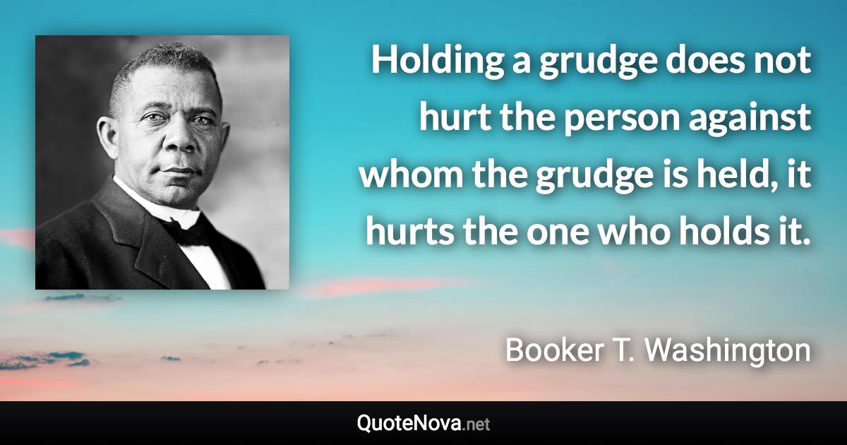 Holding a grudge does not hurt the person against whom the grudge is held, it hurts the one who holds it. - Booker T. Washington quote