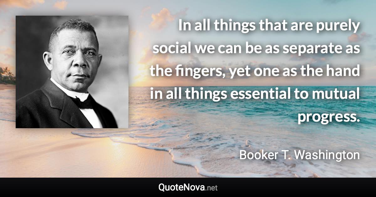 In all things that are purely social we can be as separate as the fingers, yet one as the hand in all things essential to mutual progress. - Booker T. Washington quote