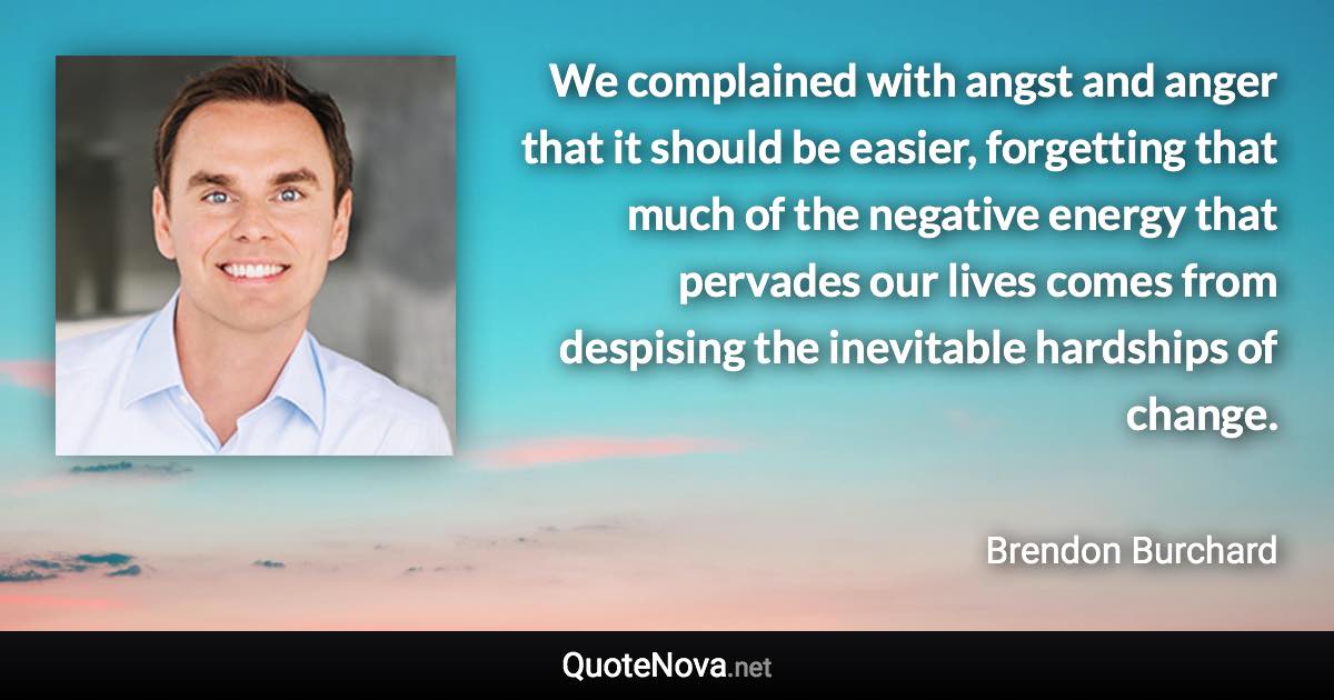 We complained with angst and anger that it should be easier, forgetting that much of the negative energy that pervades our lives comes from despising the inevitable hardships of change. - Brendon Burchard quote