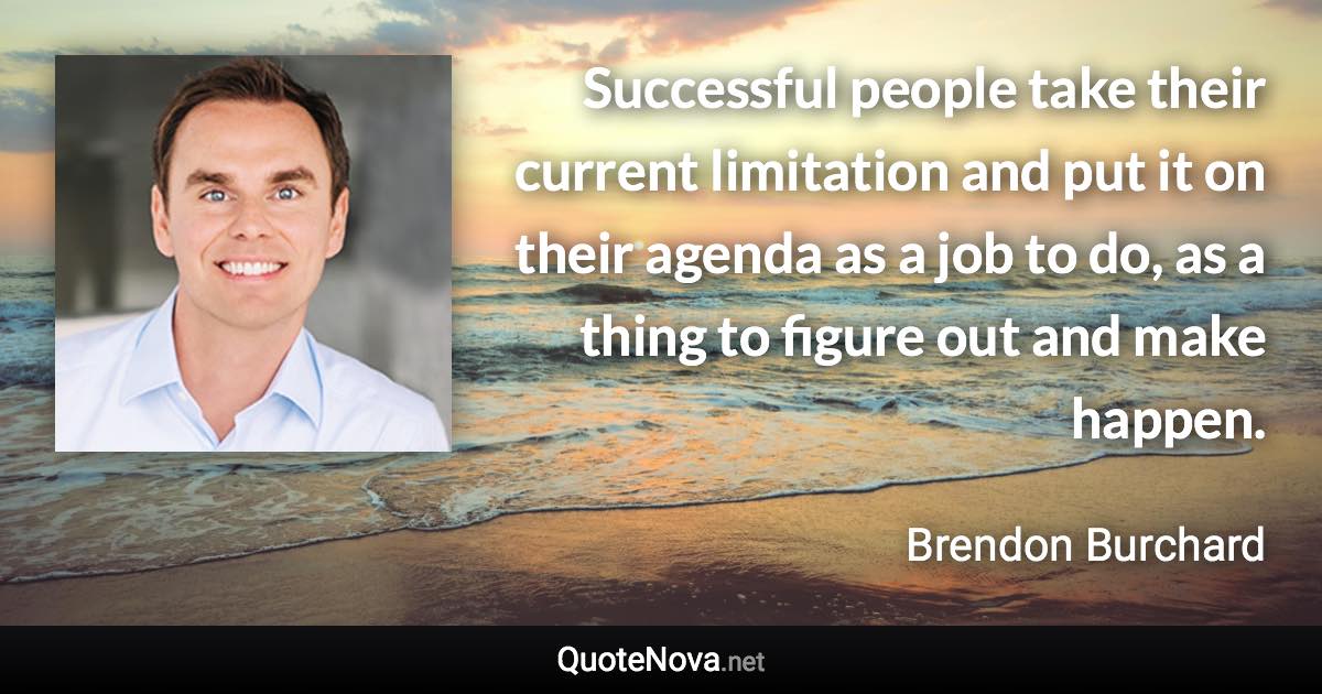Successful people take their current limitation and put it on their agenda as a job to do, as a thing to figure out and make happen. - Brendon Burchard quote