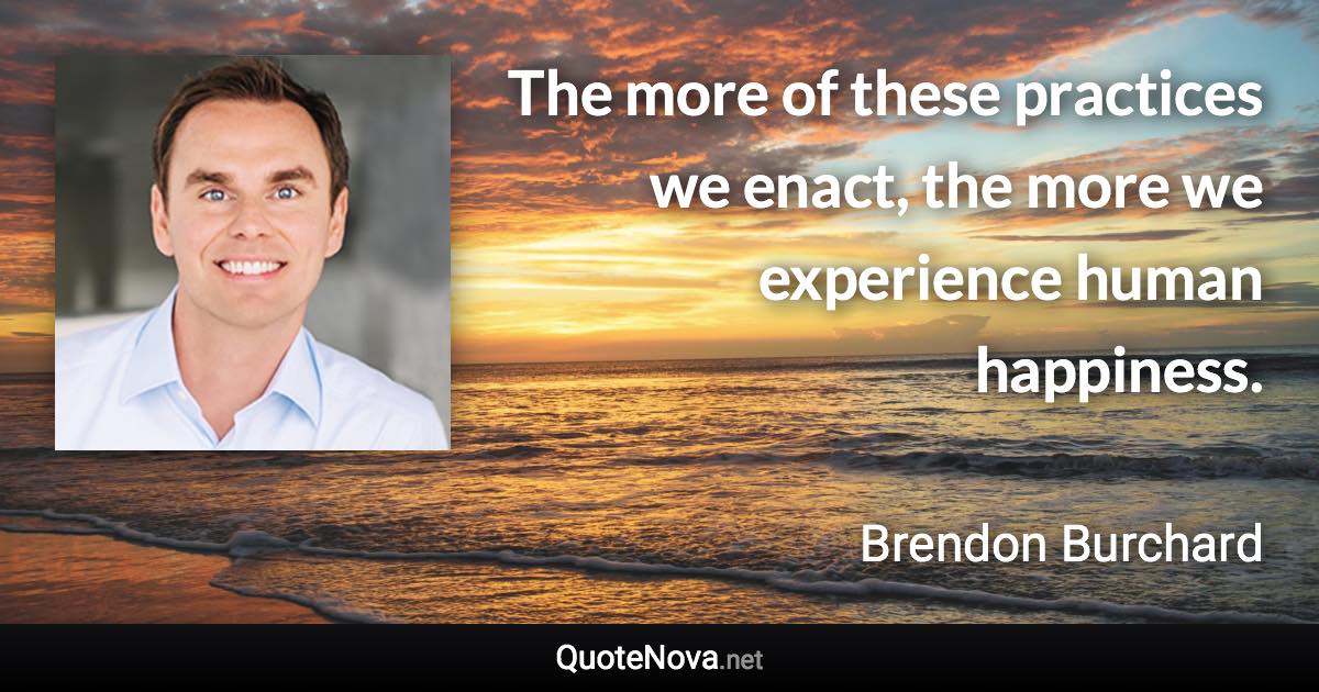 The more of these practices we enact, the more we experience human happiness. - Brendon Burchard quote