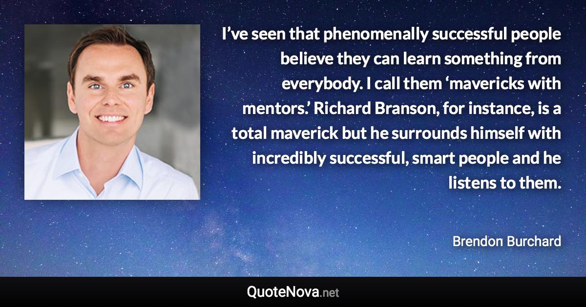 I’ve seen that phenomenally successful people believe they can learn something from everybody. I call them ‘mavericks with mentors.’ Richard Branson, for instance, is a total maverick but he surrounds himself with incredibly successful, smart people and he listens to them. - Brendon Burchard quote