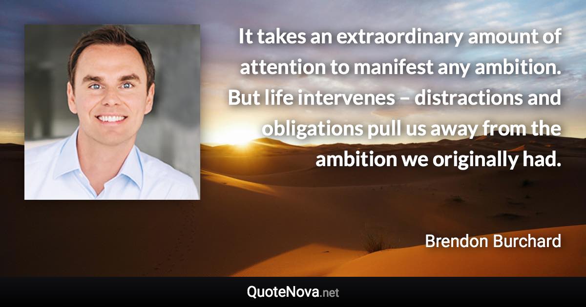 It takes an extraordinary amount of attention to manifest any ambition. But life intervenes – distractions and obligations pull us away from the ambition we originally had. - Brendon Burchard quote