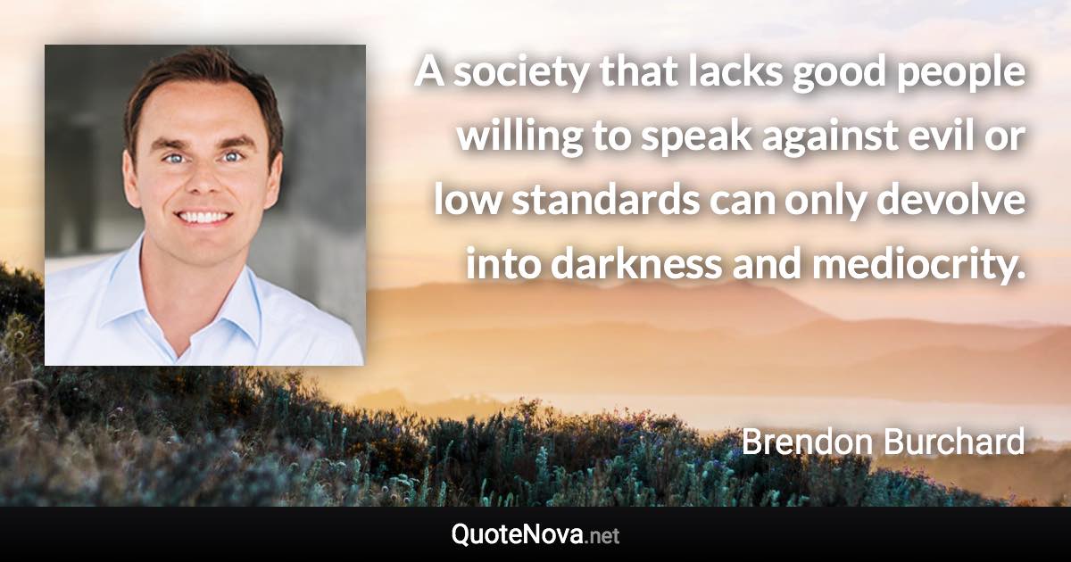 A society that lacks good people willing to speak against evil or low standards can only devolve into darkness and mediocrity. - Brendon Burchard quote