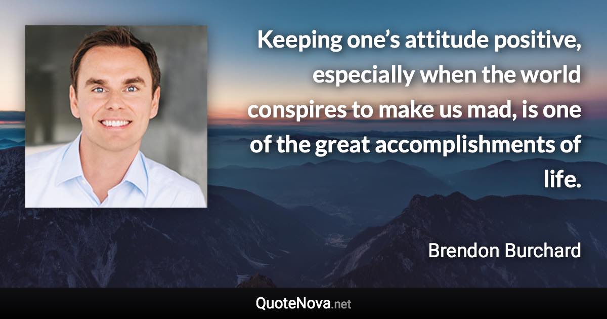 Keeping one’s attitude positive, especially when the world conspires to make us mad, is one of the great accomplishments of life. - Brendon Burchard quote