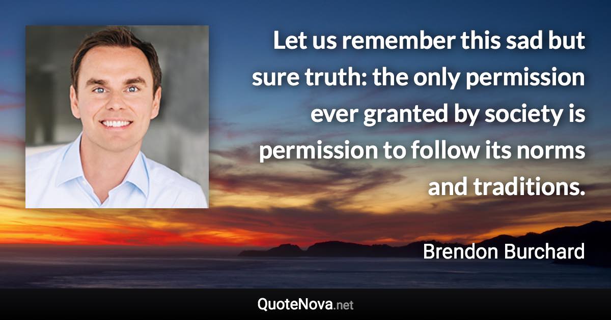 Let us remember this sad but sure truth: the only permission ever granted by society is permission to follow its norms and traditions. - Brendon Burchard quote