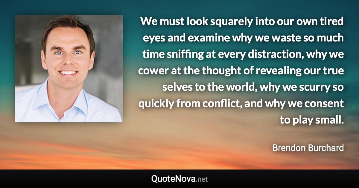 We must look squarely into our own tired eyes and examine why we waste so much time sniffing at every distraction, why we cower at the thought of revealing our true selves to the world, why we scurry so quickly from conflict, and why we consent to play small. - Brendon Burchard quote