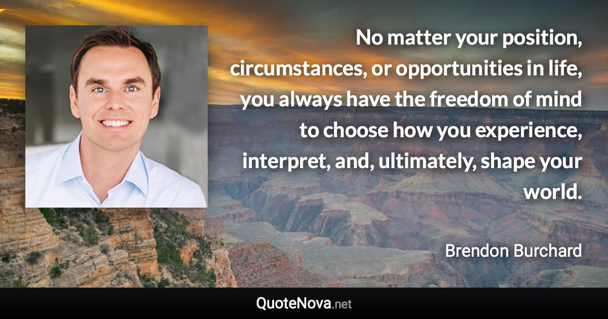 No matter your position, circumstances, or opportunities in life, you always have the freedom of mind to choose how you experience, interpret, and, ultimately, shape your world. - Brendon Burchard quote