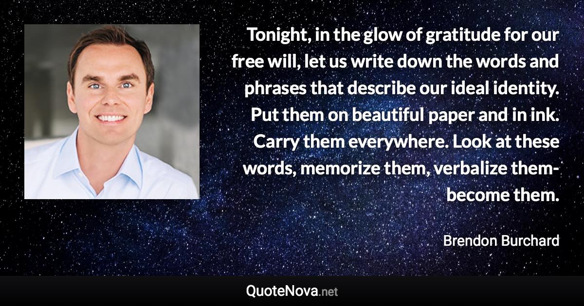 Tonight, in the glow of gratitude for our free will, let us write down the words and phrases that describe our ideal identity. Put them on beautiful paper and in ink. Carry them everywhere. Look at these words, memorize them, verbalize them-become them. - Brendon Burchard quote