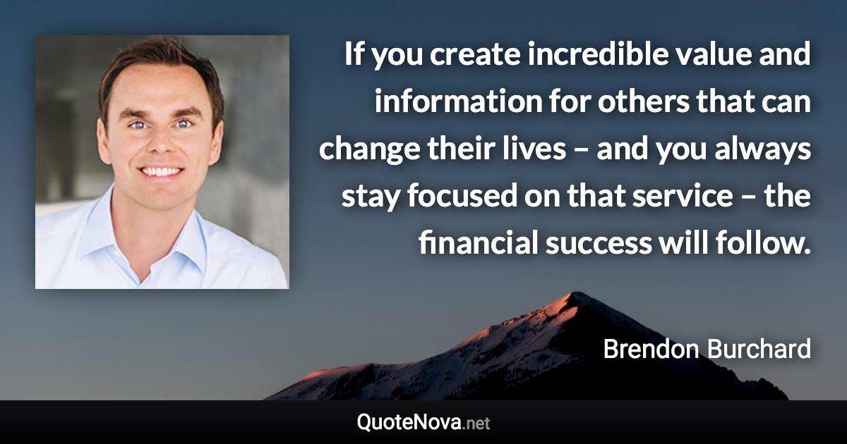 If you create incredible value and information for others that can change their lives – and you always stay focused on that service – the financial success will follow. - Brendon Burchard quote