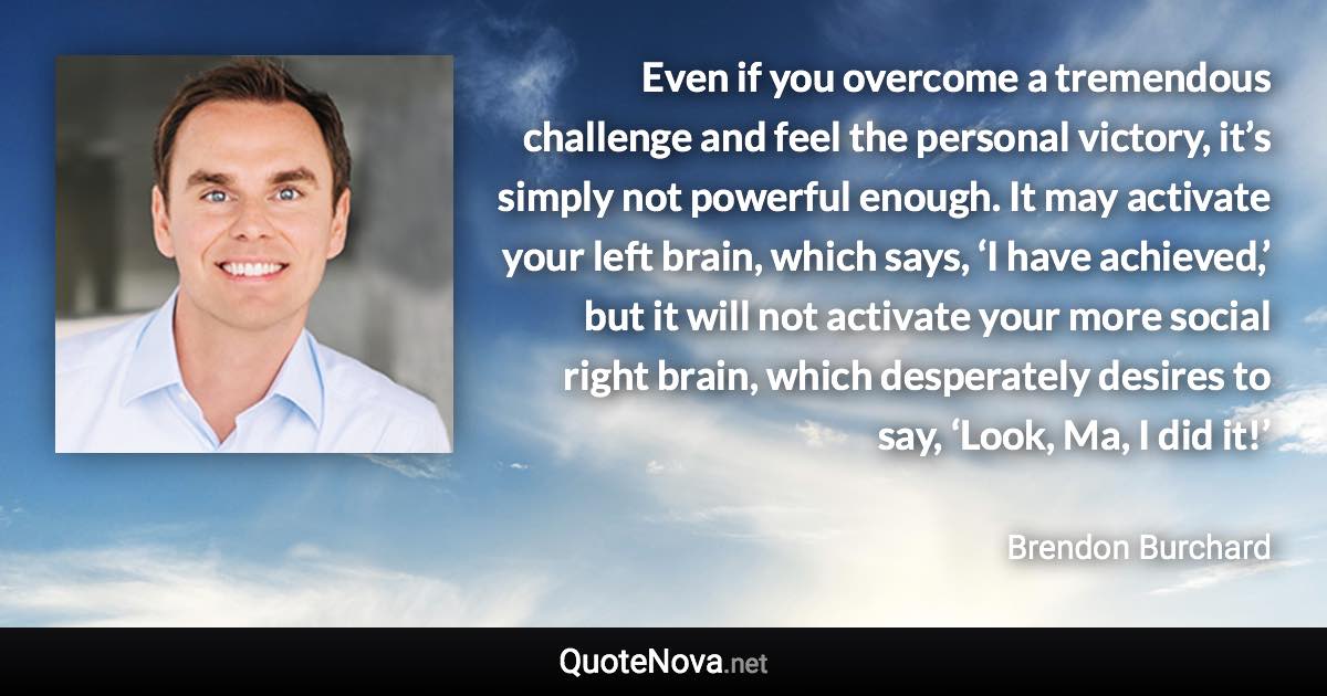 Even if you overcome a tremendous challenge and feel the personal victory, it’s simply not powerful enough. It may activate your left brain, which says, ‘I have achieved,’ but it will not activate your more social right brain, which desperately desires to say, ‘Look, Ma, I did it!’ - Brendon Burchard quote