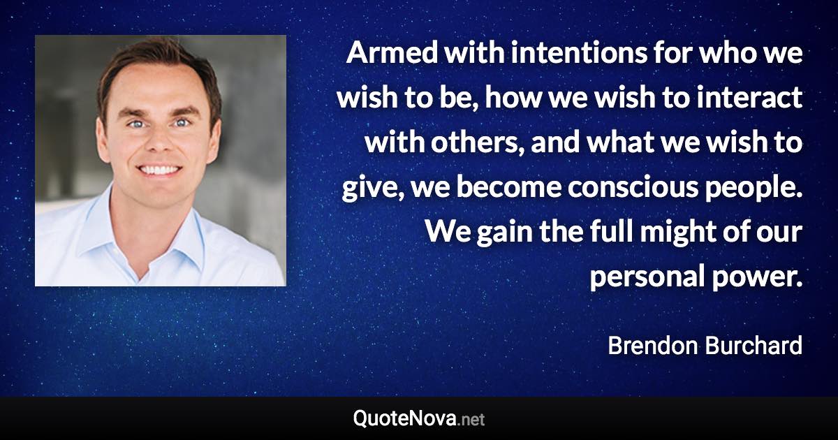 Armed with intentions for who we wish to be, how we wish to interact with others, and what we wish to give, we become conscious people. We gain the full might of our personal power. - Brendon Burchard quote