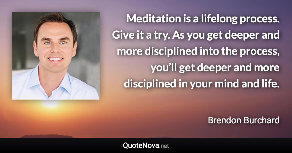 Meditation is a lifelong process. Give it a try. As you get deeper and more disciplined into the process, you’ll get deeper and more disciplined in your mind and life. - Brendon Burchard quote