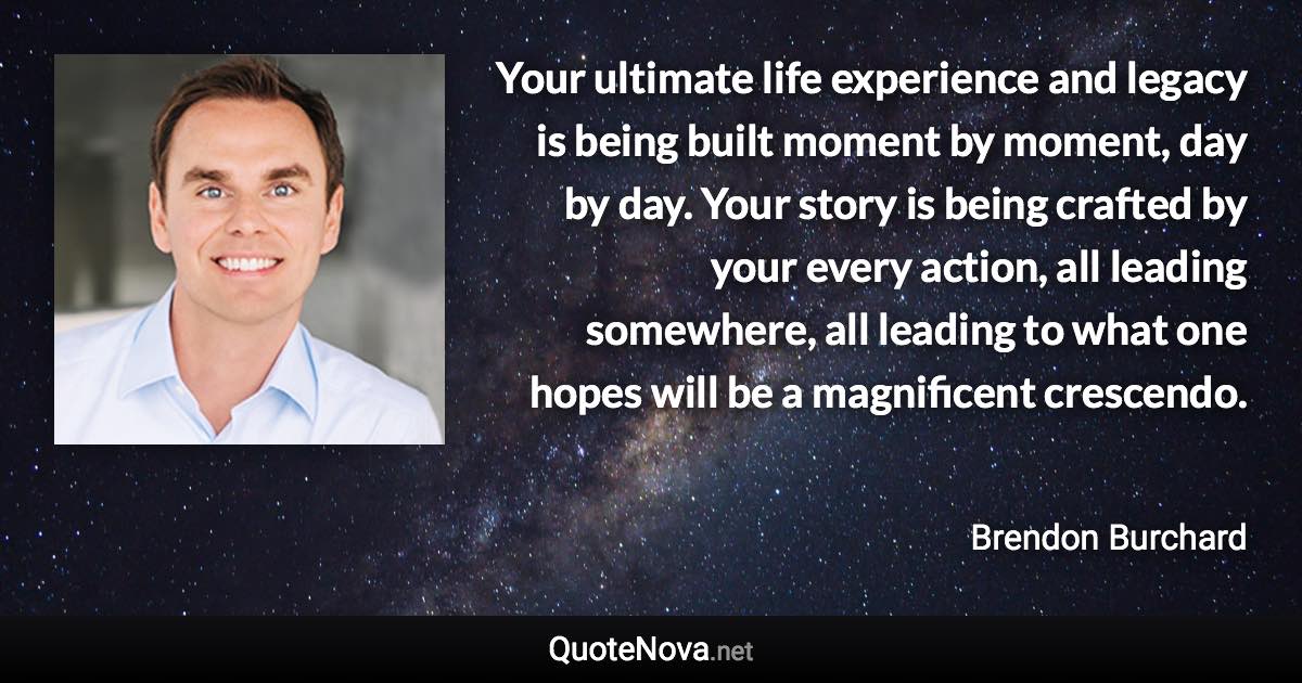 Your ultimate life experience and legacy is being built moment by moment, day by day. Your story is being crafted by your every action, all leading somewhere, all leading to what one hopes will be a magnificent crescendo. - Brendon Burchard quote