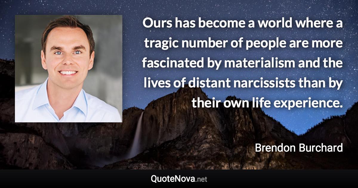 Ours has become a world where a tragic number of people are more fascinated by materialism and the lives of distant narcissists than by their own life experience. - Brendon Burchard quote