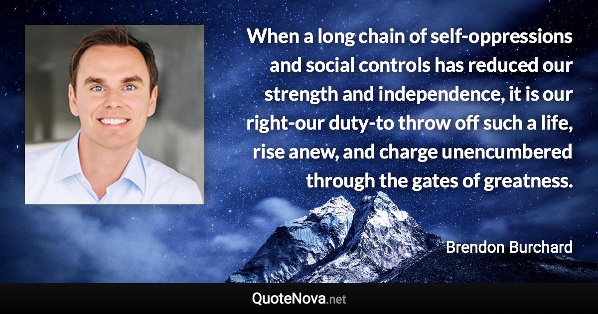 When a long chain of self-oppressions and social controls has reduced our strength and independence, it is our right-our duty-to throw off such a life, rise anew, and charge unencumbered through the gates of greatness. - Brendon Burchard quote