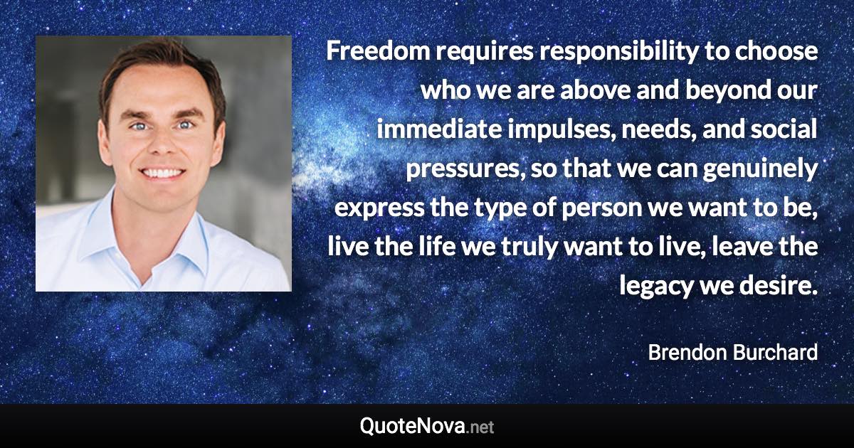 Freedom requires responsibility to choose who we are above and beyond our immediate impulses, needs, and social pressures, so that we can genuinely express the type of person we want to be, live the life we truly want to live, leave the legacy we desire. - Brendon Burchard quote