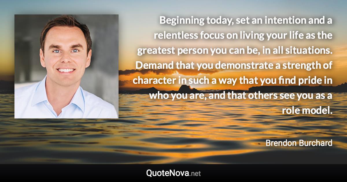 Beginning today, set an intention and a relentless focus on living your life as the greatest person you can be, in all situations. Demand that you demonstrate a strength of character in such a way that you find pride in who you are, and that others see you as a role model. - Brendon Burchard quote