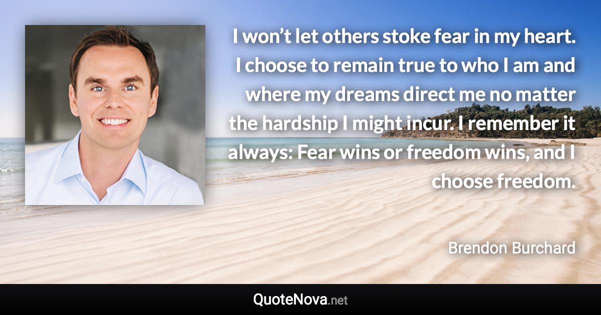 I won’t let others stoke fear in my heart. I choose to remain true to who I am and where my dreams direct me no matter the hardship I might incur. I remember it always: Fear wins or freedom wins, and I choose freedom. - Brendon Burchard quote