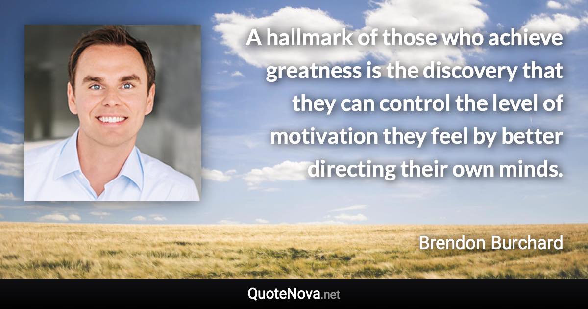 A hallmark of those who achieve greatness is the discovery that they can control the level of motivation they feel by better directing their own minds. - Brendon Burchard quote