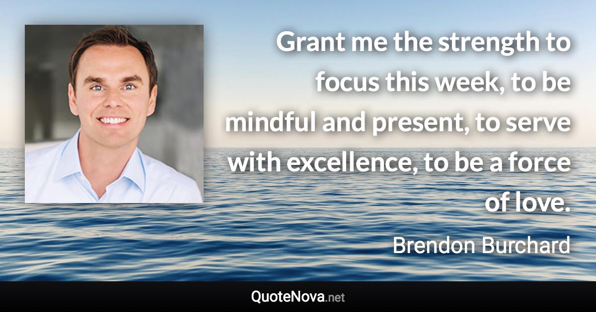 Grant me the strength to focus this week, to be mindful and present, to serve with excellence, to be a force of love. - Brendon Burchard quote