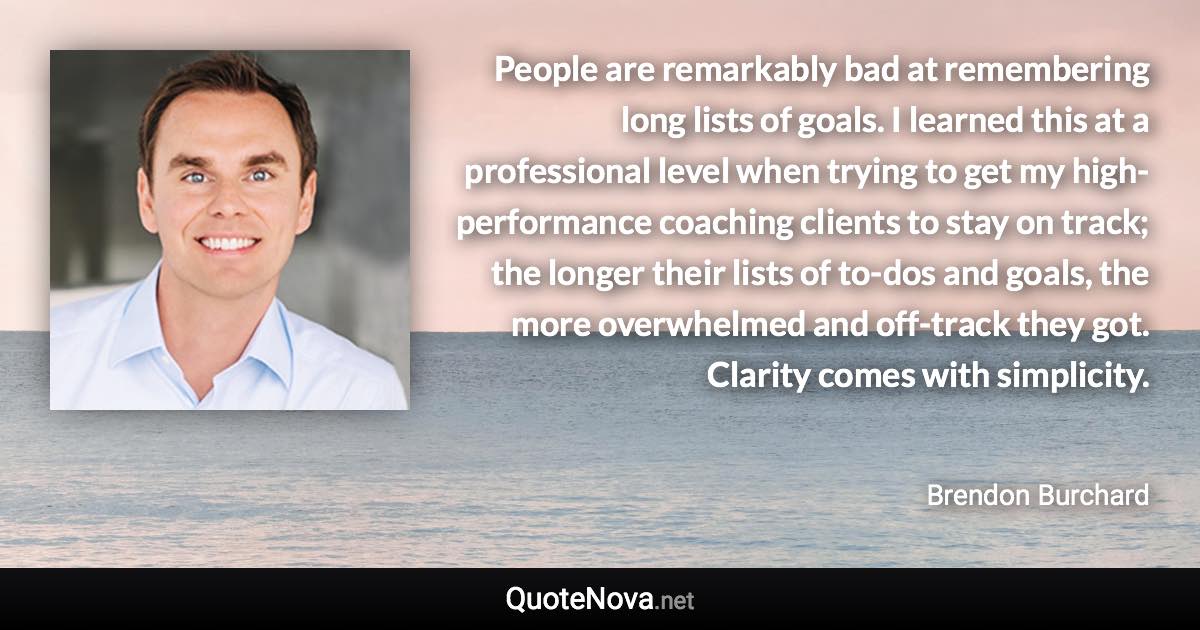 People are remarkably bad at remembering long lists of goals. I learned this at a professional level when trying to get my high-performance coaching clients to stay on track; the longer their lists of to-dos and goals, the more overwhelmed and off-track they got. Clarity comes with simplicity. - Brendon Burchard quote