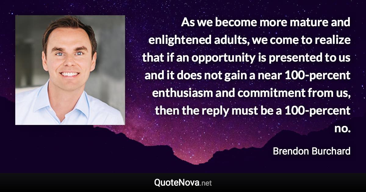 As we become more mature and enlightened adults, we come to realize that if an opportunity is presented to us and it does not gain a near 100-percent enthusiasm and commitment from us, then the reply must be a 100-percent no. - Brendon Burchard quote