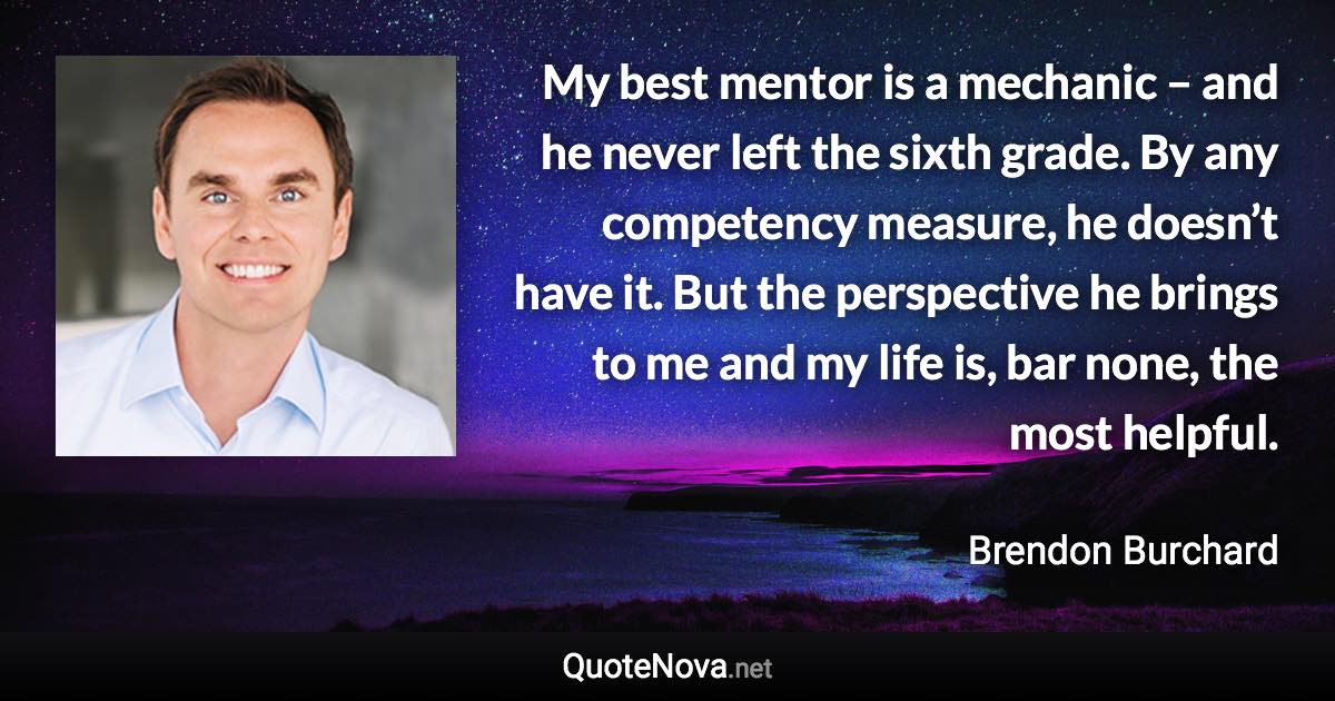 My best mentor is a mechanic – and he never left the sixth grade. By any competency measure, he doesn’t have it. But the perspective he brings to me and my life is, bar none, the most helpful. - Brendon Burchard quote