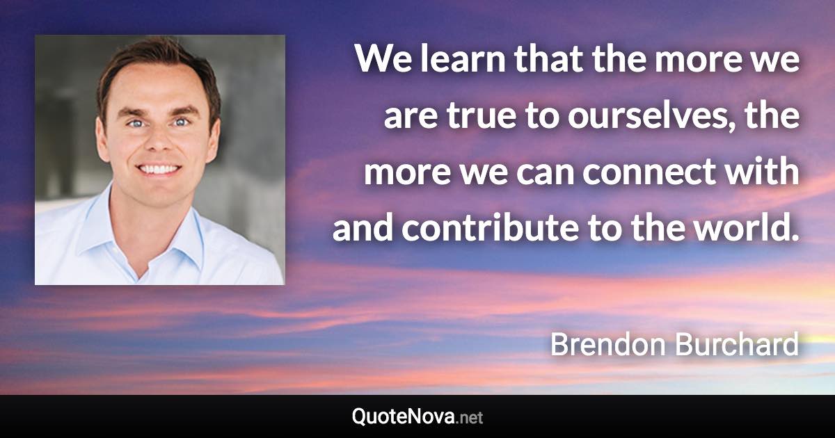 We learn that the more we are true to ourselves, the more we can connect with and contribute to the world. - Brendon Burchard quote