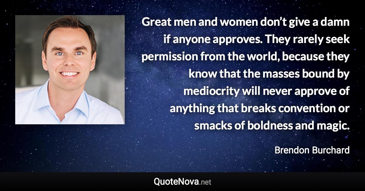 Great men and women don’t give a damn if anyone approves. They rarely seek permission from the world, because they know that the masses bound by mediocrity will never approve of anything that breaks convention or smacks of boldness and magic. - Brendon Burchard quote