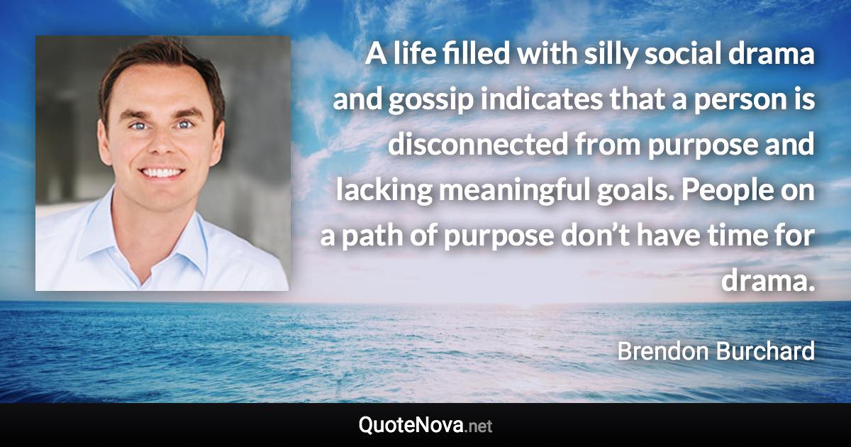 A life filled with silly social drama and gossip indicates that a person is disconnected from purpose and lacking meaningful goals. People on a path of purpose don’t have time for drama. - Brendon Burchard quote