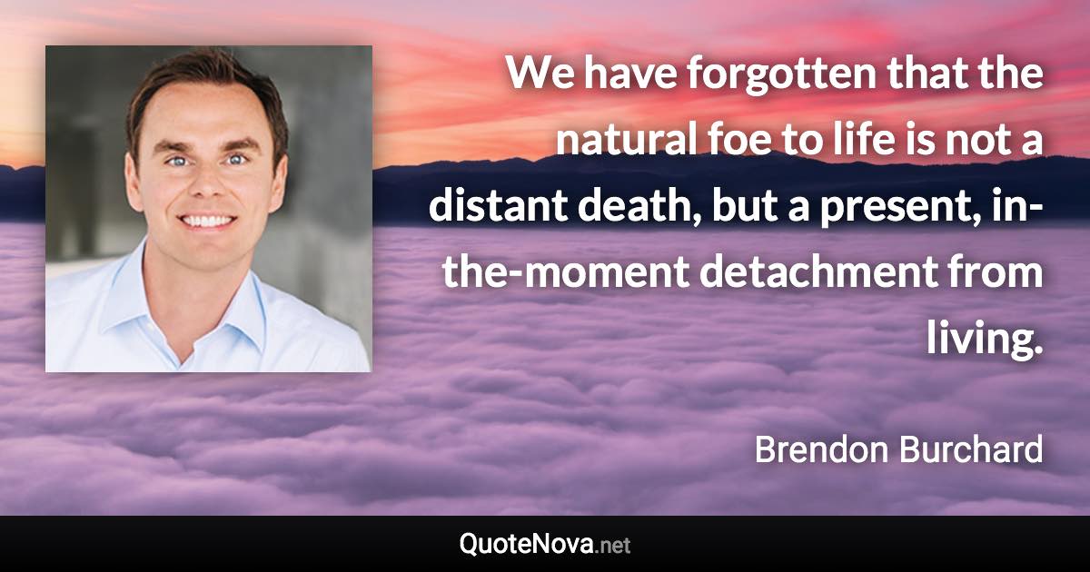 We have forgotten that the natural foe to life is not a distant death, but a present, in-the-moment detachment from living. - Brendon Burchard quote